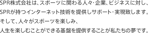 SPR株式会社は、スポーツに関わる人々・企業、ビジネスに対し、SPRが持つインターネット技術を提供しサポート・実現致します。そして、人々がスポーツを楽しみ、人生を楽しむことができる基盤を提供することが私たちの夢です。